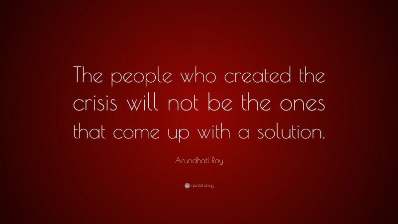 Arundhati Roy Quote: “The people who created the crisis will not be the ones that come up with a solution.”