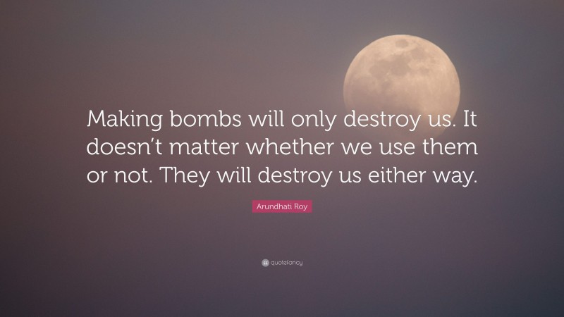 Arundhati Roy Quote: “Making bombs will only destroy us. It doesn’t matter whether we use them or not. They will destroy us either way.”