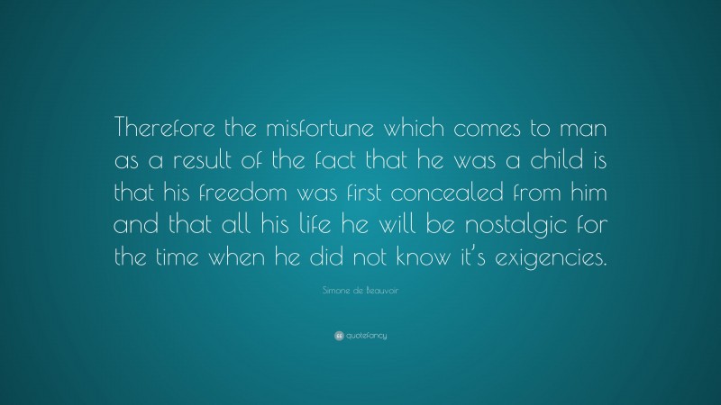 Simone de Beauvoir Quote: “Therefore the misfortune which comes to man as a result of the fact that he was a child is that his freedom was first concealed from him and that all his life he will be nostalgic for the time when he did not know it’s exigencies.”