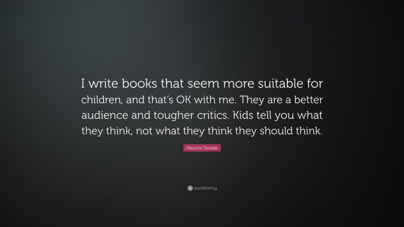 Maurice Sendak Quote: “I write books that seem more suitable for children, and that’s OK with me. They are a better audience and tougher critics. Kids tell you what they think, not what they think they should think.”