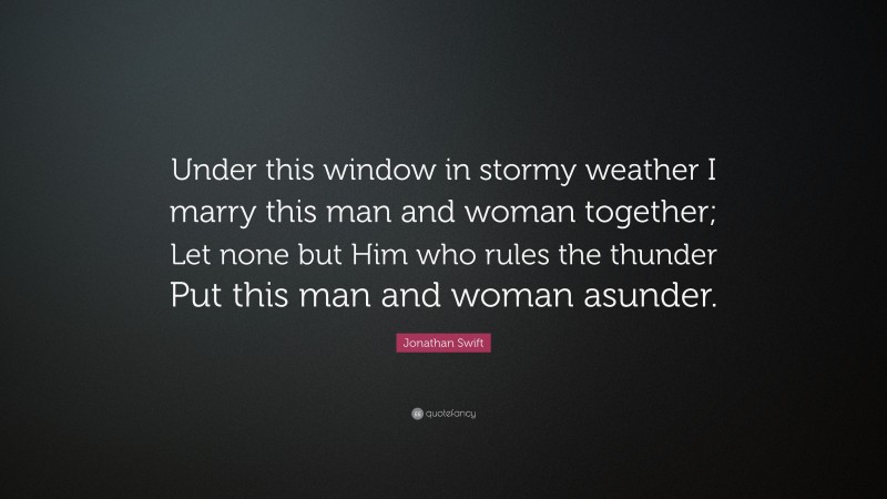 Jonathan Swift Quote: “Under this window in stormy weather I marry this man and woman together; Let none but Him who rules the thunder Put this man and woman asunder.”
