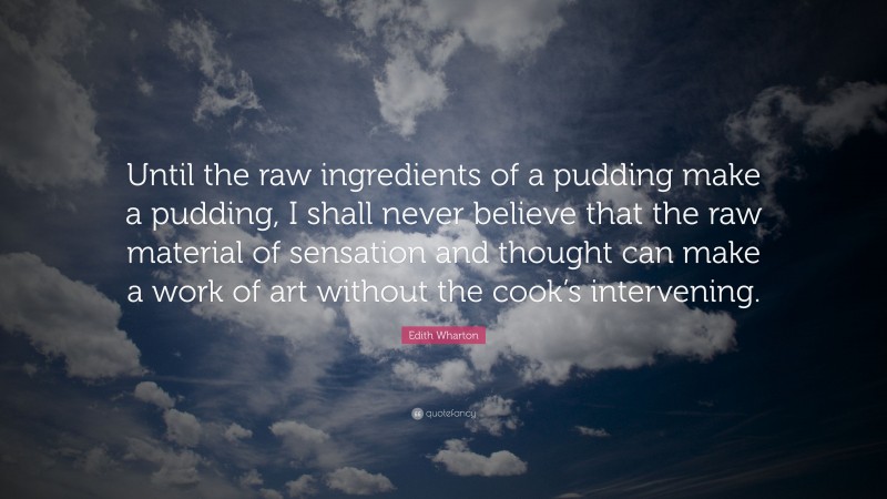 Edith Wharton Quote: “Until the raw ingredients of a pudding make a pudding, I shall never believe that the raw material of sensation and thought can make a work of art without the cook’s intervening.”