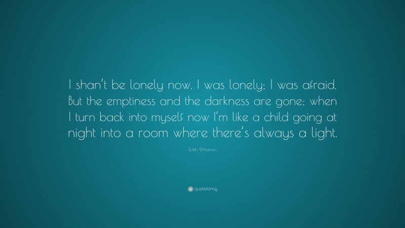 Edith Wharton Quote: “I shan’t be lonely now. I was lonely; I was afraid. But the emptiness and the darkness are gone; when I turn back into myself now I’m like a child going at night into a room where there’s always a light.”