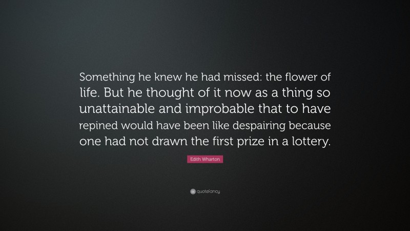 Edith Wharton Quote: “Something he knew he had missed: the flower of life. But he thought of it now as a thing so unattainable and improbable that to have repined would have been like despairing because one had not drawn the first prize in a lottery.”