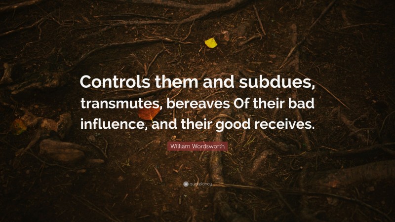 William Wordsworth Quote: “Controls them and subdues, transmutes, bereaves Of their bad influence, and their good receives.”
