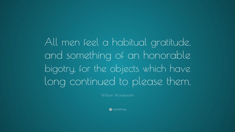 William Wordsworth Quote: “All men feel a habitual gratitude, and something of an honorable bigotry, for the objects which have long continued to please them.”