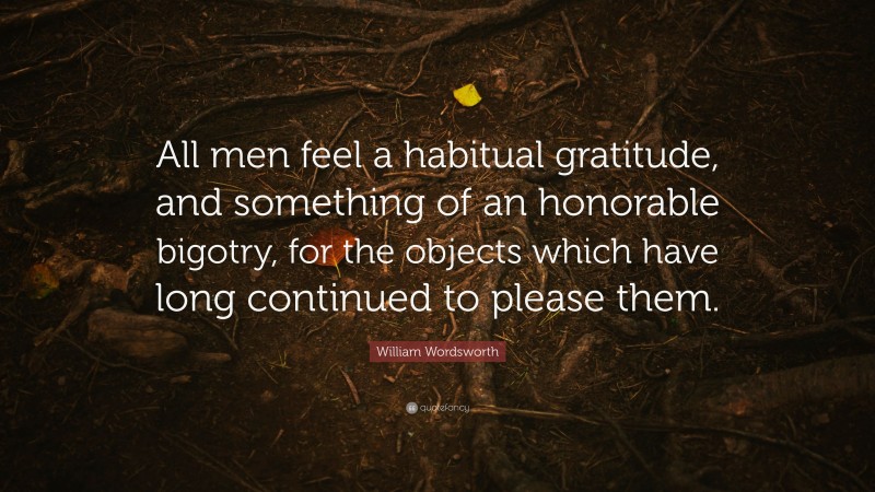 William Wordsworth Quote: “All men feel a habitual gratitude, and something of an honorable bigotry, for the objects which have long continued to please them.”