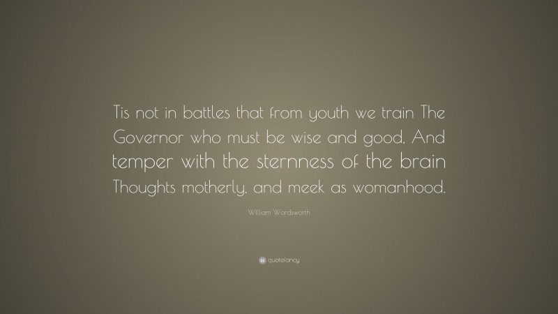William Wordsworth Quote: “Tis not in battles that from youth we train The Governor who must be wise and good, And temper with the sternness of the brain Thoughts motherly, and meek as womanhood.”