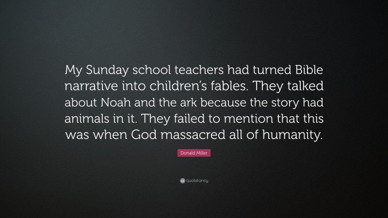 Donald Miller Quote: “My Sunday school teachers had turned Bible narrative into children’s fables. They talked about Noah and the ark because the story had animals in it. They failed to mention that this was when God massacred all of humanity.”
