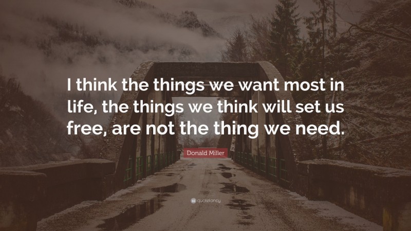 Donald Miller Quote: “I think the things we want most in life, the things we think will set us free, are not the thing we need.”
