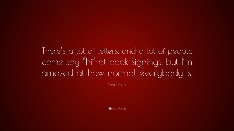 Donald Miller Quote: “There’s a lot of letters, and a lot of people come say “hi” at book signings, but I’m amazed at how normal everybody is.”