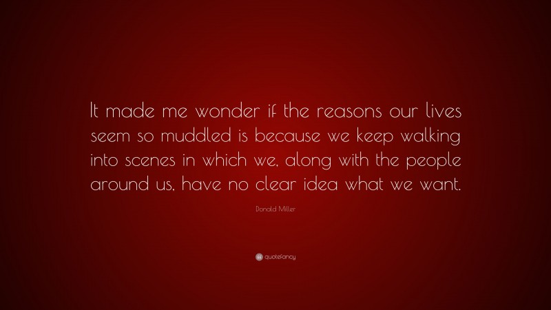 Donald Miller Quote: “It made me wonder if the reasons our lives seem so muddled is because we keep walking into scenes in which we, along with the people around us, have no clear idea what we want.”