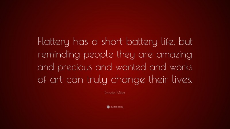 Donald Miller Quote: “Flattery has a short battery life, but reminding people they are amazing and precious and wanted and works of art can truly change their lives.”