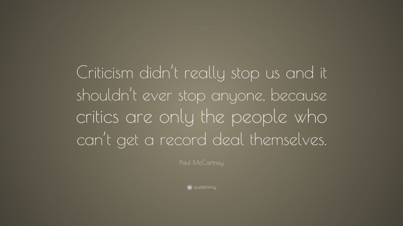 Paul McCartney Quote: “Criticism didn’t really stop us and it shouldn’t ever stop anyone, because critics are only the people who can’t get a record deal themselves.”