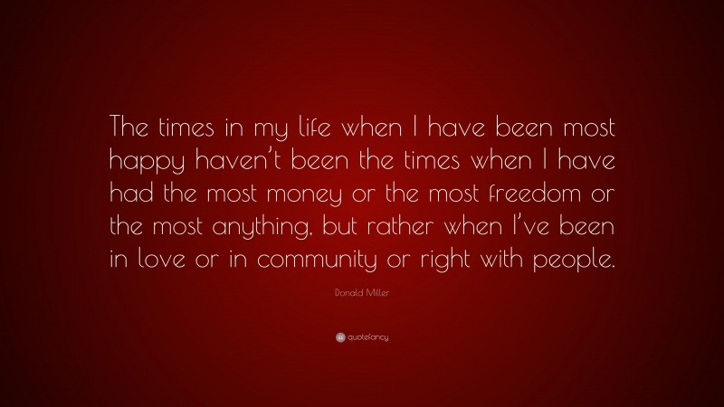 Donald Miller Quote: “The times in my life when I have been most happy haven’t been the times when I have had the most money or the most freedom or the most anything, but rather when I’ve been in love or in community or right with people.”