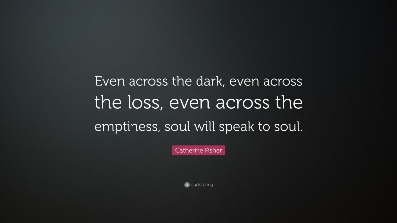 Catherine Fisher Quote: “Even across the dark, even across the loss, even across the emptiness, soul will speak to soul.”
