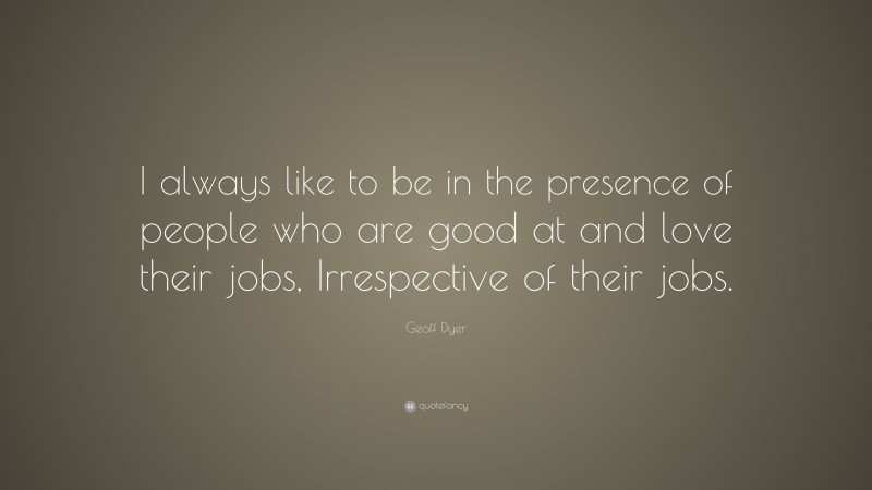 Geoff Dyer Quote: “I always like to be in the presence of people who are good at and love their jobs, Irrespective of their jobs.”
