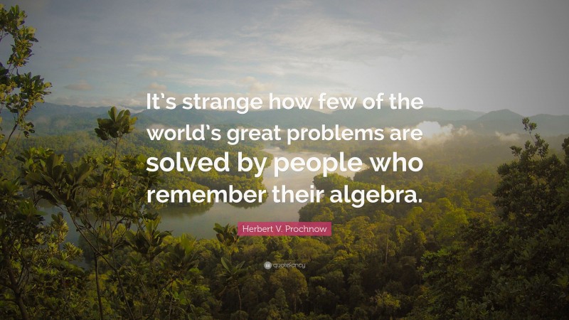 Herbert V. Prochnow Quote: “It’s strange how few of the world’s great problems are solved by people who remember their algebra.”
