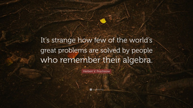 Herbert V. Prochnow Quote: “It’s strange how few of the world’s great problems are solved by people who remember their algebra.”