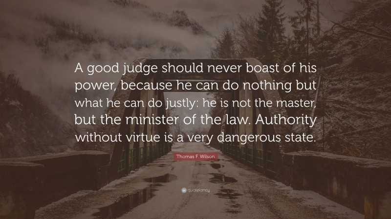 Thomas F. Wilson Quote: “A good judge should never boast of his power, because he can do nothing but what he can do justly: he is not the master, but the minister of the law. Authority without virtue is a very dangerous state.”