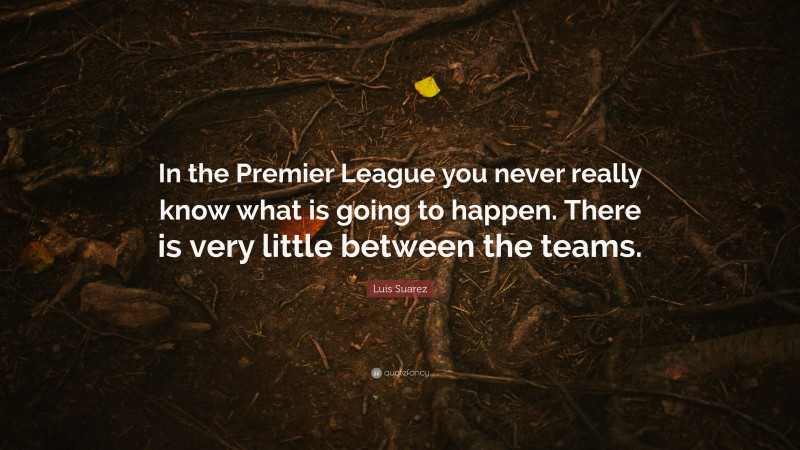Luis Suarez Quote: “In the Premier League you never really know what is going to happen. There is very little between the teams.”