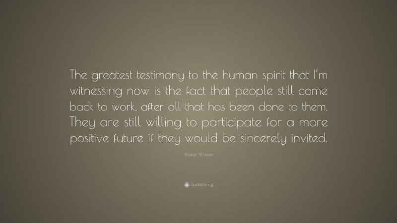 Walter Wriston Quote: “The greatest testimony to the human spirit that I’m witnessing now is the fact that people still come back to work, after all that has been done to them. They are still willing to participate for a more positive future if they would be sincerely invited.”