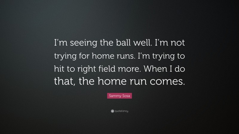Sammy Sosa Quote: “I’m seeing the ball well. I’m not trying for home runs. I’m trying to hit to right field more. When I do that, the home run comes.”