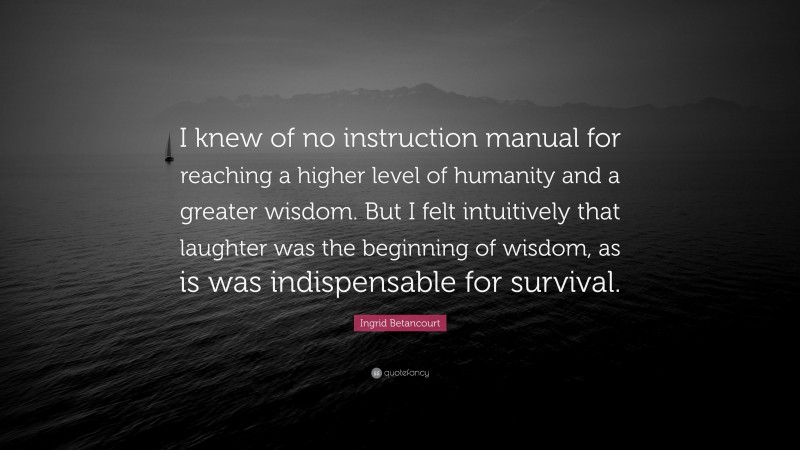 Ingrid Betancourt Quote: “I knew of no instruction manual for reaching a higher level of humanity and a greater wisdom. But I felt intuitively that laughter was the beginning of wisdom, as is was indispensable for survival.”