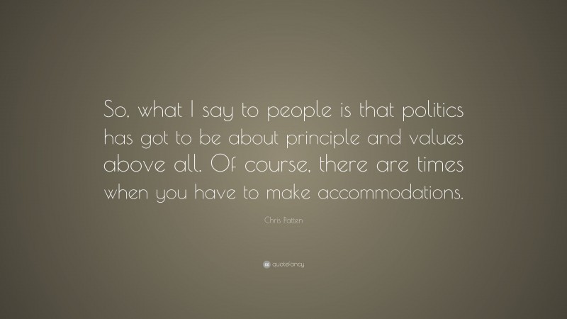 Chris Patten Quote: “So, what I say to people is that politics has got to be about principle and values above all. Of course, there are times when you have to make accommodations.”
