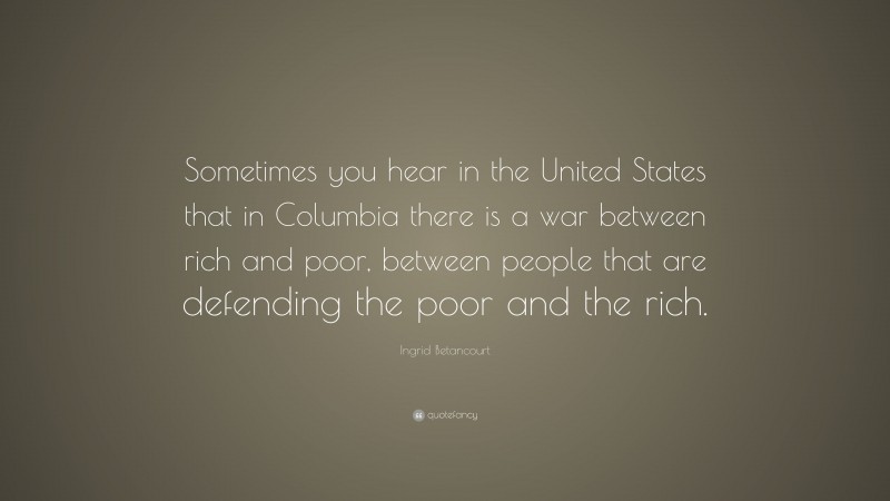 Ingrid Betancourt Quote: “Sometimes you hear in the United States that in Columbia there is a war between rich and poor, between people that are defending the poor and the rich.”