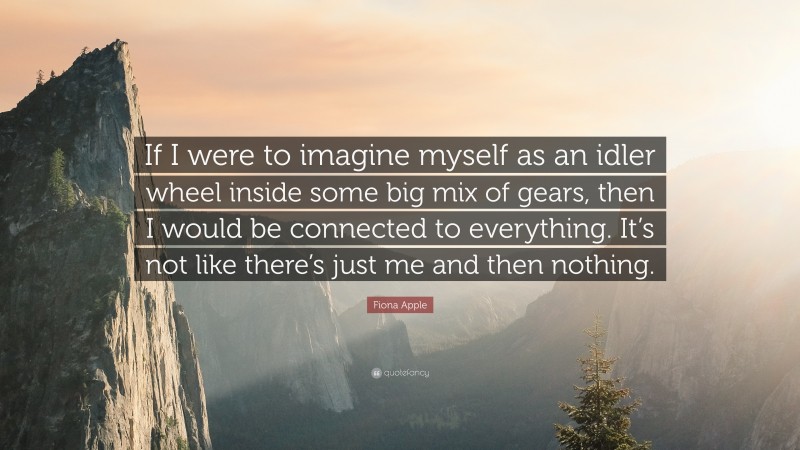 Fiona Apple Quote: “If I were to imagine myself as an idler wheel inside some big mix of gears, then I would be connected to everything. It’s not like there’s just me and then nothing.”