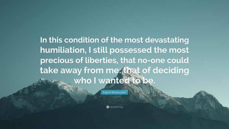 Ingrid Betancourt Quote: “In this condition of the most devastating humiliation, I still possessed the most precious of liberties, that no-one could take away from me: that of deciding who I wanted to be.”