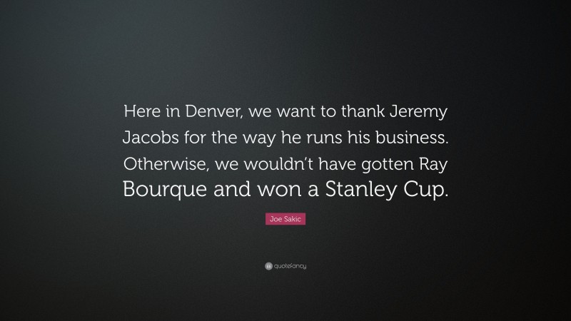 Joe Sakic Quote: “Here in Denver, we want to thank Jeremy Jacobs for the way he runs his business. Otherwise, we wouldn’t have gotten Ray Bourque and won a Stanley Cup.”