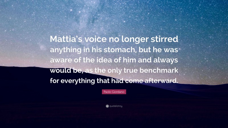 Paolo Giordano Quote: “Mattia’s voice no longer stirred anything in his stomach, but he was aware of the idea of him and always would be, as the only true benchmark for everything that had come afterward.”