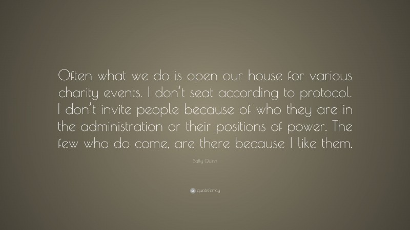 Sally Quinn Quote: “Often what we do is open our house for various charity events. I don’t seat according to protocol. I don’t invite people because of who they are in the administration or their positions of power. The few who do come, are there because I like them.”