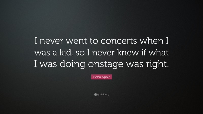 Fiona Apple Quote: “I never went to concerts when I was a kid, so I never knew if what I was doing onstage was right.”