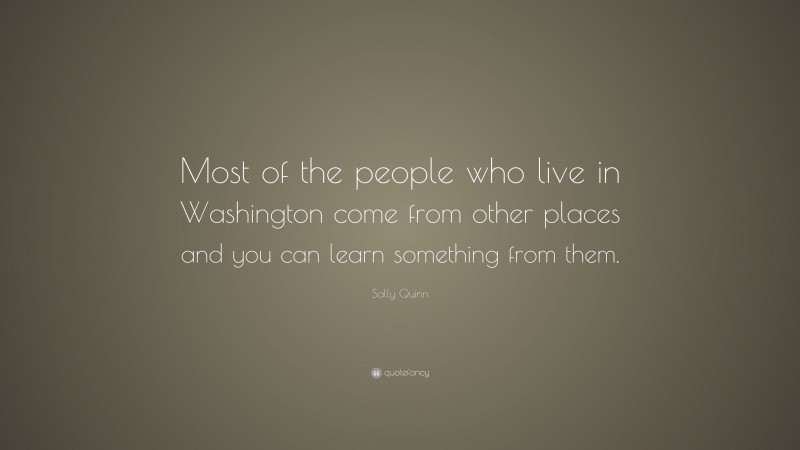 Sally Quinn Quote: “Most of the people who live in Washington come from other places and you can learn something from them.”