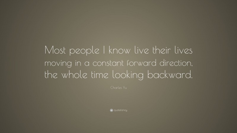 Charles Yu Quote: “Most people I know live their lives moving in a constant forward direction, the whole time looking backward.”