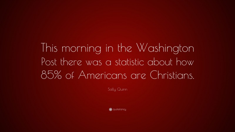 Sally Quinn Quote: “This morning in the Washington Post there was a statistic about how 85% of Americans are Christians.”