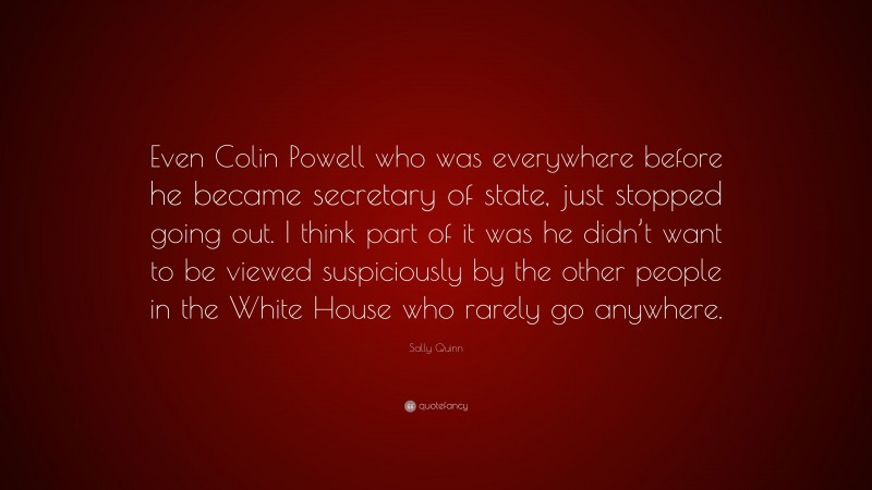 Sally Quinn Quote: “Even Colin Powell who was everywhere before he became secretary of state, just stopped going out. I think part of it was he didn’t want to be viewed suspiciously by the other people in the White House who rarely go anywhere.”
