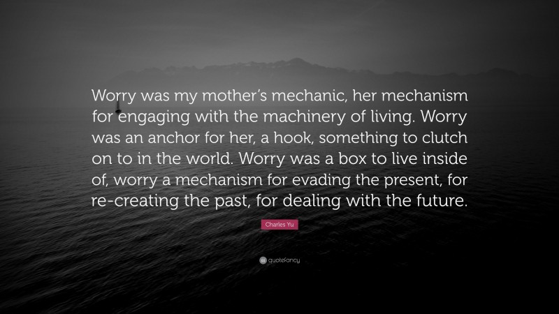 Charles Yu Quote: “Worry was my mother’s mechanic, her mechanism for engaging with the machinery of living. Worry was an anchor for her, a hook, something to clutch on to in the world. Worry was a box to live inside of, worry a mechanism for evading the present, for re-creating the past, for dealing with the future.”