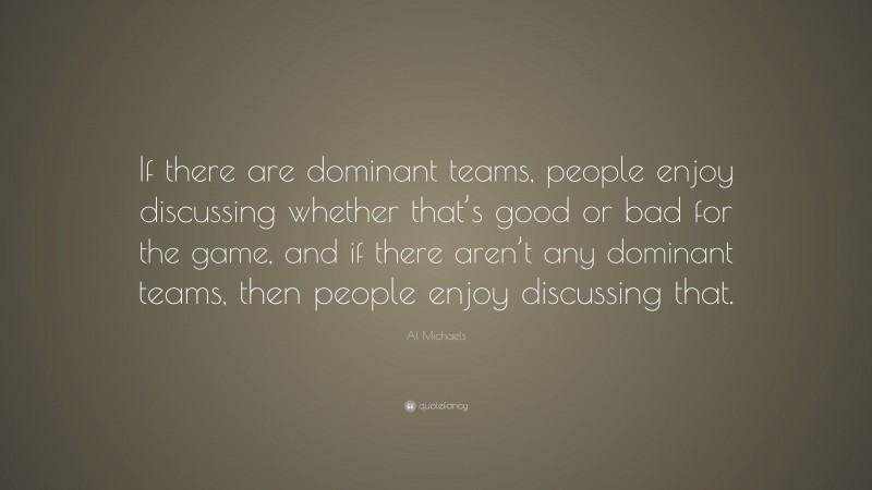 Al Michaels Quote: “If there are dominant teams, people enjoy discussing whether that’s good or bad for the game, and if there aren’t any dominant teams, then people enjoy discussing that.”