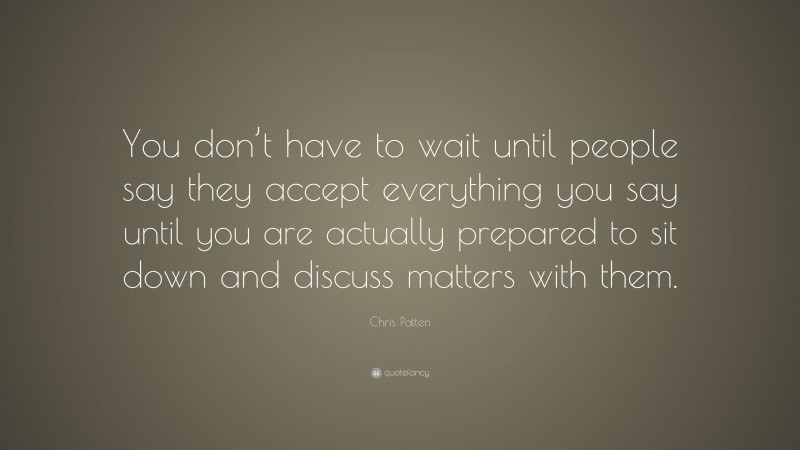 Chris Patten Quote: “You don’t have to wait until people say they accept everything you say until you are actually prepared to sit down and discuss matters with them.”