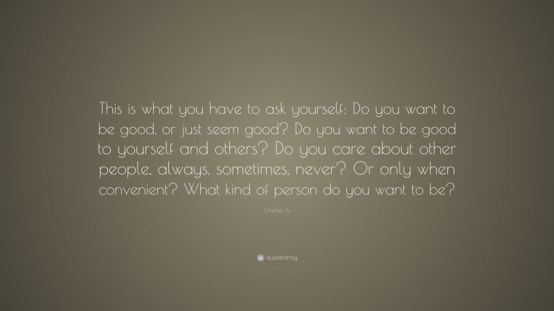 Charles Yu Quote: “This is what you have to ask yourself: Do you want to be good, or just seem good? Do you want to be good to yourself and others? Do you care about other people, always, sometimes, never? Or only when convenient? What kind of person do you want to be?”