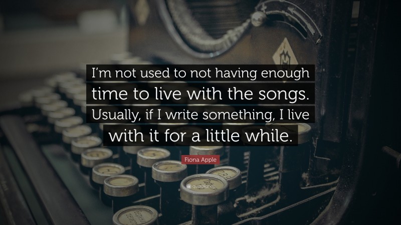 Fiona Apple Quote: “I’m not used to not having enough time to live with the songs. Usually, if I write something, I live with it for a little while.”