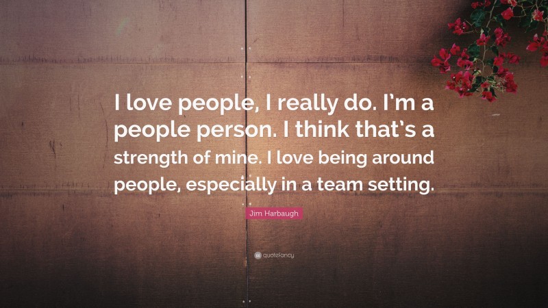 Jim Harbaugh Quote: “I love people, I really do. I’m a people person. I think that’s a strength of mine. I love being around people, especially in a team setting.”