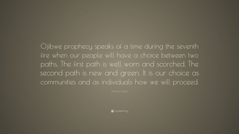 Winona LaDuke Quote: “Ojibwe prophecy speaks of a time during the seventh fire when our people will have a choice between two paths. The first path is well worn and scorched. The second path is new and green. It is our choice as communities and as individuals how we will proceed.”