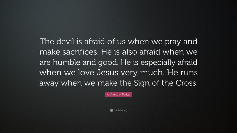 Anthony of Padua Quote: “The devil is afraid of us when we pray and make sacrifices. He is also afraid when we are humble and good. He is especially afraid when we love Jesus very much. He runs away when we make the Sign of the Cross.”