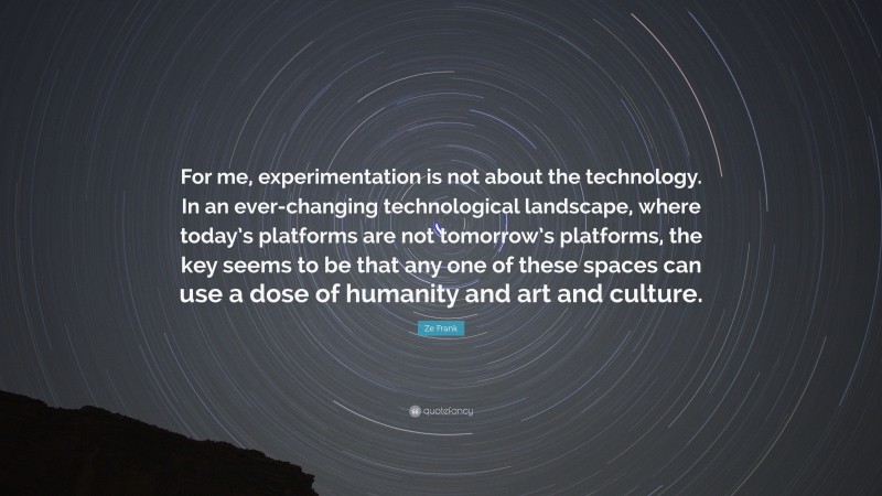 Ze Frank Quote: “For me, experimentation is not about the technology. In an ever-changing technological landscape, where today’s platforms are not tomorrow’s platforms, the key seems to be that any one of these spaces can use a dose of humanity and art and culture.”