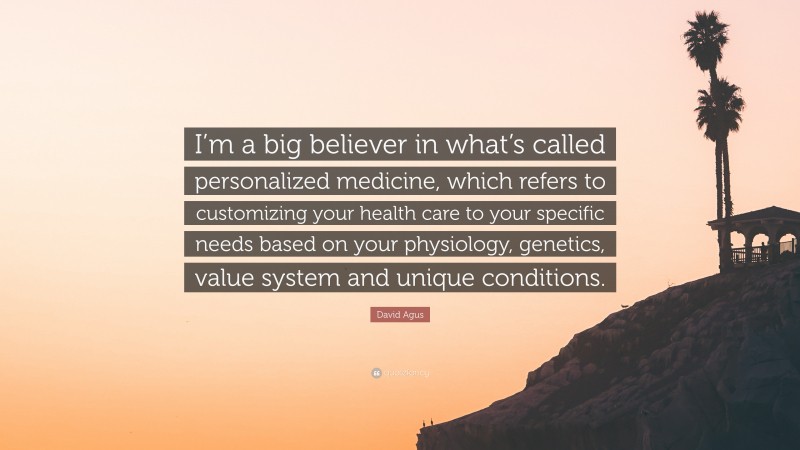 David Agus Quote: “I’m a big believer in what’s called personalized medicine, which refers to customizing your health care to your specific needs based on your physiology, genetics, value system and unique conditions.”